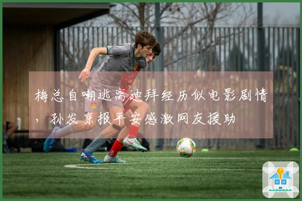 梅总自嘲逃离迪拜经历似电影剧情，孙发京报平安感激网友援助