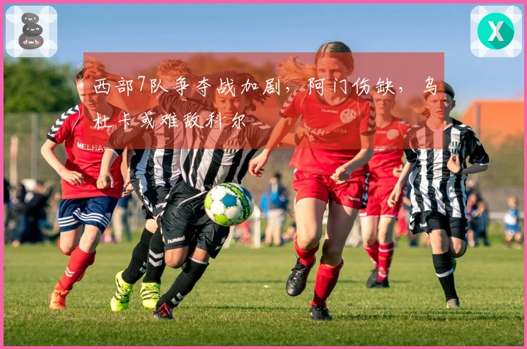西部7队争夺战加剧，阿门伤缺，乌杜卡或难敌科尔