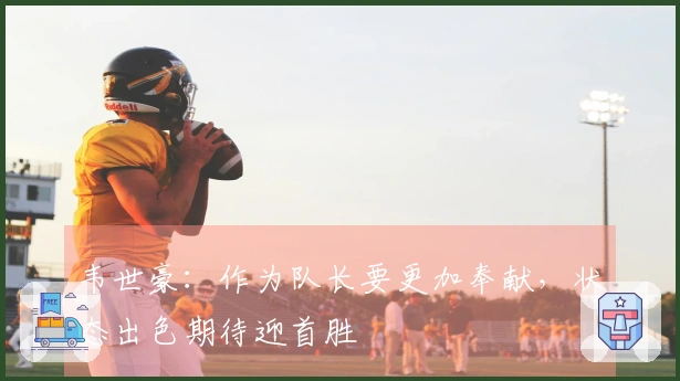 韦世豪：作为队长要更加奉献，状态出色期待迎首胜