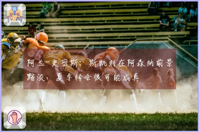 阿兰-史密斯：斯凯利在阿森纳前景黯淡，夏季转会很可能成真