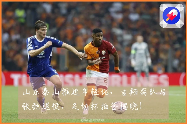 山东泰山推进年轻化，吉翔离队与张弛退役，足协杯抽签揭晓！