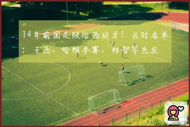 14年前国足败给西班牙！当时名单：卡西、哈维参赛，郑智等先发