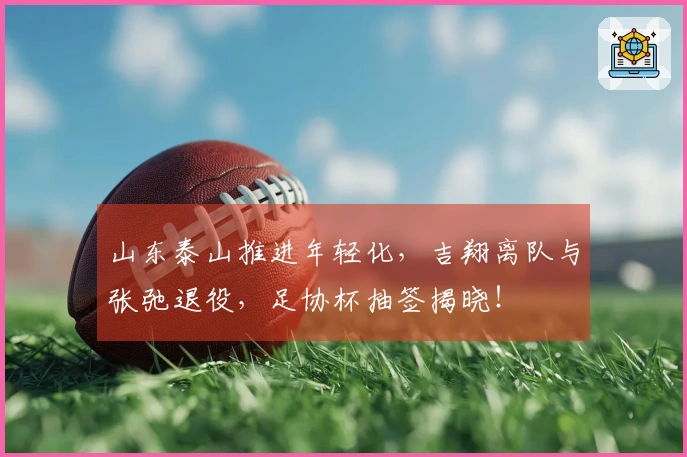 山东泰山推进年轻化，吉翔离队与张弛退役，足协杯抽签揭晓！