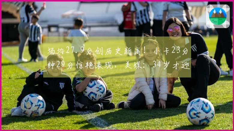 场均27.9分创历史新高！小卡23分钟29分惊艳表现，美媒：34岁才迎来顶峰