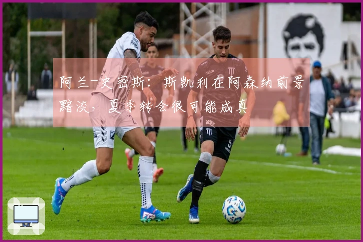 阿兰-史密斯：斯凯利在阿森纳前景黯淡，夏季转会很可能成真