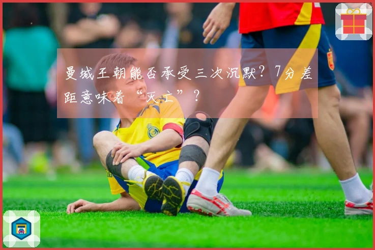 曼城王朝能否承受三次沉默？7分差距意味着“灭亡”？