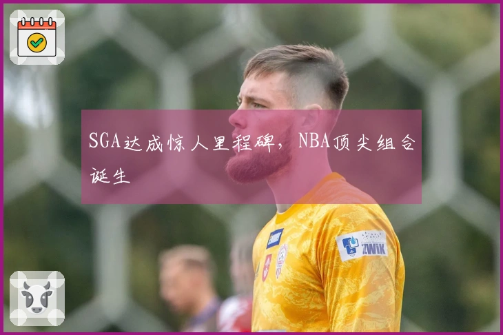SGA达成惊人里程碑，NBA顶尖组合诞生
