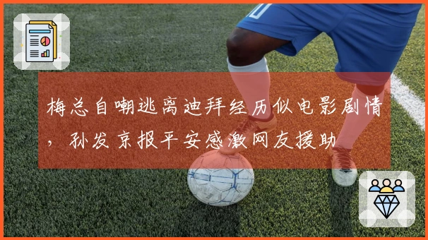 梅总自嘲逃离迪拜经历似电影剧情，孙发京报平安感激网友援助