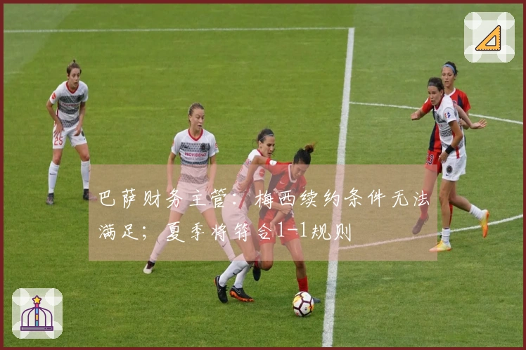 巴萨财务主管：梅西续约条件无法满足；夏季将符合1-1规则