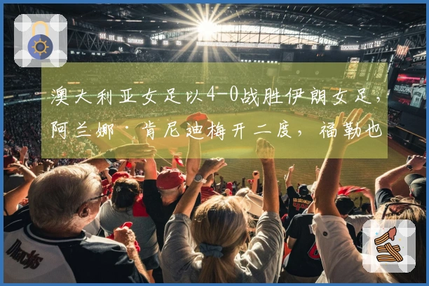 澳大利亚女足以4-0战胜伊朗女足，阿兰娜·肯尼迪梅开二度，福勒也有进球