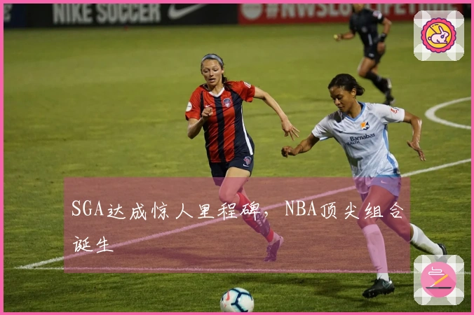 SGA达成惊人里程碑，NBA顶尖组合诞生