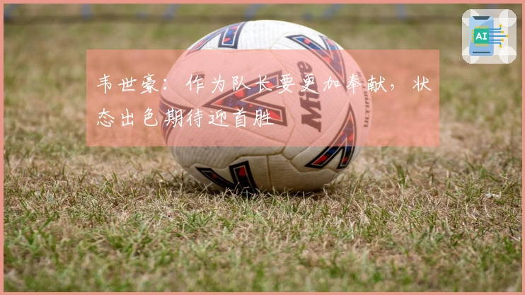 韦世豪：作为队长要更加奉献，状态出色期待迎首胜