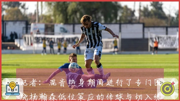 记者：混音热身期间进行了专门围绕杨瀚森低位策应的传球与切入练习