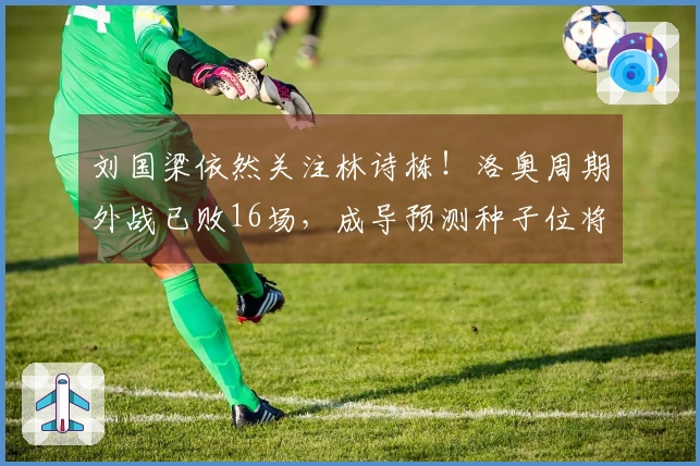 刘国梁依然关注林诗栋！洛奥周期外战已败16场，成导预测种子位将失。