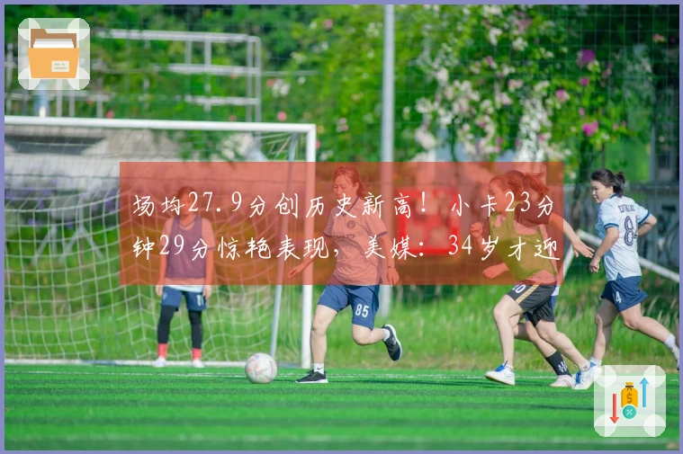 场均27.9分创历史新高！小卡23分钟29分惊艳表现，美媒：34岁才迎来顶峰