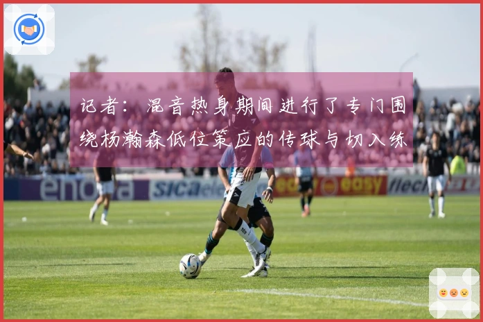 记者：混音热身期间进行了专门围绕杨瀚森低位策应的传球与切入练习